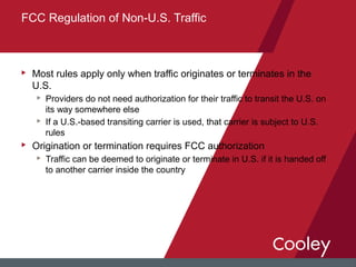u Most rules apply only when traffic originates or terminates in the
U.S.
u Providers do not need authorization for their traffic to transit the U.S. on
its way somewhere else
u If a U.S.-based transiting carrier is used, that carrier is subject to U.S.
rules
u Origination or termination requires FCC authorization
u Traffic can be deemed to originate or terminate in U.S. if it is handed off
to another carrier inside the country
FCC Regulation of Non-U.S. Traffic
 