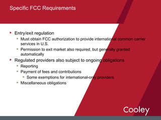 u Entry/exit regulation
u Must obtain FCC authorization to provide international common carrier
services in U.S.
u Permission to exit market also required, but generally granted
automatically
u Regulated providers also subject to ongoing obligations
u Reporting
u Payment of fees and contributions
u Some exemptions for international-only providers
u Miscellaneous obligations
Specific FCC Requirements
 