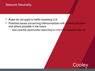 u Rules do not apply to traffic transiting U.S.
u Potential issues concerning interconnection with content providers
and others possible in the future
u Also potential opportunities depending on how FCC decisions play out
Network Neutrality
 
