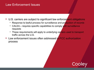 u U.S. carriers are subject to significant law enforcement obligations
u Response to lawful process for surveillance and production of records
u CALEA – requires specific capabilities to comply with surveillance
requests
u These requirements will apply to underlying carriers used to transport
traffic across the U.S.
u Law enforcement issues often addressed in FCC authorization
process
Law Enforcement Issues
 