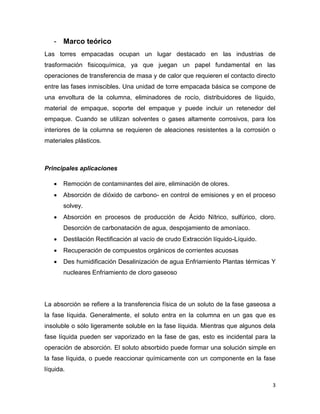 3
- Marco teórico
Las torres empacadas ocupan un lugar destacado en las industrias de
trasformación fisicoquímica, ya que juegan un papel fundamental en las
operaciones de transferencia de masa y de calor que requieren el contacto directo
entre las fases inmiscibles. Una unidad de torre empacada básica se compone de
una envoltura de la columna, eliminadores de rocío, distribuidores de líquido,
material de empaque, soporte del empaque y puede incluir un retenedor del
empaque. Cuando se utilizan solventes o gases altamente corrosivos, para los
interiores de la columna se requieren de aleaciones resistentes a la corrosión o
materiales plásticos.
Principales aplicaciones
 Remoción de contaminantes del aire, eliminación de olores.
 Absorción de dióxido de carbono- en control de emisiones y en el proceso
solvey.
 Absorción en procesos de producción de Ácido Nítrico, sulfúrico, cloro.
Desorción de carbonatación de agua, despojamiento de amoníaco.
 Destilación Rectificación al vacío de crudo Extracción líquido-Líquido.
 Recuperación de compuestos orgánicos de corrientes acuosas
 Des humidificación Desalinización de agua Enfriamiento Plantas térmicas Y
nucleares Enfriamiento de cloro gaseoso
La absorción se refiere a la transferencia física de un soluto de la fase gaseosa a
la fase líquida. Generalmente, el soluto entra en la columna en un gas que es
insoluble o sólo ligeramente soluble en la fase líquida. Mientras que algunos dela
fase líquida pueden ser vaporizado en la fase de gas, esto es incidental para la
operación de absorción. El soluto absorbido puede formar una solución simple en
la fase líquida, o puede reaccionar químicamente con un componente en la fase
líquida.
 