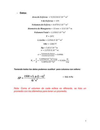 7
- Datos:
𝑨𝒓𝒆𝒂 𝒅𝒆 𝑬𝒔𝒇𝒆𝒓𝒂𝒔 = 9.331310 𝑋 10−5
𝑚2
# 𝒅𝒆 𝑬𝒔𝒇𝒆𝒓𝒂𝒔 = 139
𝑽𝒐𝒍𝒖𝒎𝒆𝒏 𝒅𝒆 𝑬𝒔𝒇𝒆𝒓𝒂 = 8.4759 𝑋 10−3
𝑚3
𝑫𝒊𝒂𝒎𝒆𝒕𝒓𝒐 𝒅𝒆 𝑴𝒂𝒏𝒈𝒖𝒆𝒓𝒂 = 13 𝑚𝑚 = 13 𝑋 10−5
𝑚
𝑽𝒐𝒍𝒖𝒎𝒆𝒏 𝑻𝒐𝒕𝒂𝒍 = 1.1358 𝑋 10−5
𝑚3
𝑻 = 24℃
𝑳. 𝑳𝒆𝒄𝒉𝒐 = 2.2564 𝑋 10−5
𝑚3
#𝑹𝒆 = 1280.77
𝑫𝒑 = 5.45 𝑋 10−3
𝑚
𝒓 = 2.2725 X 10−3
𝑚
𝝐 =
𝑉𝑜𝑙𝑢𝑚𝑒𝑛 𝑑𝑒 𝐻𝑢𝑒𝑐𝑜𝑠
𝑉𝑜𝑙𝑢𝑚𝑒𝑛 𝑑𝑒 𝑙𝑒𝑐ℎ𝑜𝑠
= 0.4966
𝑽ₒ =
𝑣̇
𝐴
=
5.4496𝑋10−5
𝑚³/𝑠𝑒𝑔
5.3093𝑥10−4 𝑚²
= 0.1026
𝑚
𝑠𝑒𝑔
Teniendo todos los datos podemos sustituir para columna con relleno:
= 𝟏𝟔𝟐. 𝟒 𝑷𝒂
Nota: Como el volumen de cada esfera es diferente, se hizo un
promedio con los diámetros para tener un promedio.
 