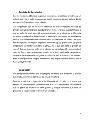 9
- Análisis de Resultados
Con los resultados obtenidos es posible observar que la caída de presión para un
sistema que incluye lecho empacado es mucho mayor que para un sistema donde
simplemente fluye agua por una tubería.
En comparación con los resultados obtenidos sin lecho empacado, la caída de
presión es mucho menor que cuando tenemos lecho. ¿Por qué sucede? Debido a
que sin lecho, lo único que está generando presión en la tubería es la diferencia
de alturas entre la salida de la bomba y la salida de la manguera y las pérdidas por
fricción, que en realidad fueron mínimas como se observa en las tablas 3 y 4, todo
esto multiplicado por el peso específico del fluido (agua) que no varió ya que la
temperatura se mantuvo constante a 25°C. ¿Y por qué con lecho la presión es
mayor? Cuando tenemos lecho en la tubería, las partículas están obstruyendo el
paso del flujo, y esto genera mayor presión en el fluido que intenta transportarse.
Cuando solamente está la manguera, lo único que toca al fluido son las paredes,
pero cuando ponemos cuerpos intermedios, hay mayor superficie mojada por el
fluido y mayor fricción.
- Conclusión
Con esta práctica pudimos que al agregarle un relleno a la manguera la presión
aumentaba, comparada con la que se obtuvo sin relleno.
Durante la práctica comprendimos la diferencia, al principio no creímos que
existiría un cambio notorio, pero resulto que si lo hubo, también nos dimos cuenta
que las perlas de ebullición no eran iguales, y aunque pensamos que sería un
problema, lo solucionamos obteniendo un promedio.
 
