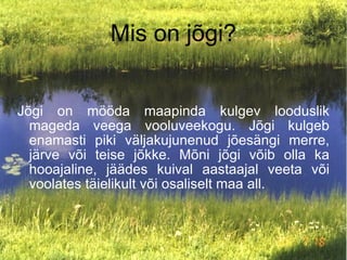 Mis on jõgi? Jõgi on mööda maapinda kulgev looduslik mageda veega vooluveekogu. Jõgi kulgeb enamasti piki väljakujunenud jõesängi merre, järve või teise jõkke. Mõni jõgi võib olla ka hooajaline, jäädes kuival aastaajal veeta või voolates täielikult või osaliselt maa all. 