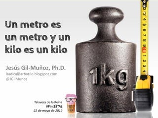 Un metro es
un metro y un
kilo es un kilo
Jesús Gil-Muñoz, Ph.D.
RadicalBarbatilo.blogspot.com
@JGilMunoz
Talavera de la Reina
#Pint19TAL
22 de mayo de 2019
 