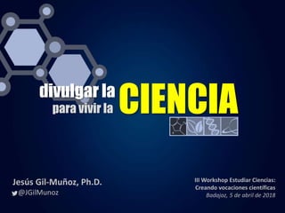 divulgar la
para vivir la CIENCIA
Jesús Gil-Muñoz, Ph.D.
@JGilMunoz
III Workshop Estudiar Ciencias:
Creando vocaciones científicas
Badajoz, 5 de abril de 2018
 