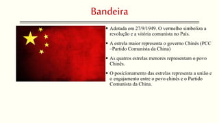 Bandeira 
 Adotada em 27/9/1949. O vermelho simboliza a 
revolução e a vitória comunista no País. 
 A estrela maior representa o governo Chinês (PCC 
–Partido Comunista da China) 
 As quatros estrelas menores representam o povo 
Chinês. 
 O posicionamento das estrelas representa a união e 
o engajamento entre o povo chinês e o Partido 
Comunista da China. 
 