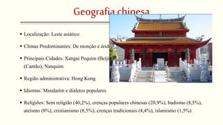 Geografia chinesa 
 Localização: Leste asiático 
 Climas Predominantes: De monção e árido frio 
 Principais Cidades: Xangai Pequim (Beijing), Tianjin ; Shenyang, Wuhan, Guangzou 
(Cantão), Nanquim 
 Região administrativa: Hong Kong 
 Idiomas: Mandarim e dialetos populares 
 Religiões: Sem religião (40,2%), crenças populares chinesas (28,9%), budismo (8,5%), 
ateísmo (8%), cristianismo (8,5%), crenças tradicionais (4,4%), islamismo (1,5%) 
 