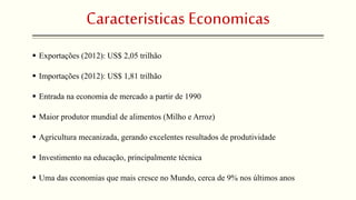 Caracteristicas Economicas 
 Exportações (2012): US$ 2,05 trilhão 
 Importações (2012): US$ 1,81 trilhão 
 Entrada na economia de mercado a partir de 1990 
 Maior produtor mundial de alimentos (Milho e Arroz) 
 Agricultura mecanizada, gerando excelentes resultados de produtividade 
 Investimento na educação, principalmente técnica 
 Uma das economias que mais cresce no Mundo, cerca de 9% nos últimos anos 
 
