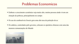 Problemas Economicos 
 Embora o crescimento econômico seja muito alto, muitas pessoas ainda vivem em 
situação de pobreza, principalmente no campo 
 Os uso de combustíveis fosseis gera uma alta taxa de poluição do ar. 
 Os salários, controlados pelo governo, colocam os operários chineses com uma das 
menores remunerações do Mundo 
 