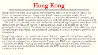 Hong Kong 
Hong Kong é uma das duas regiões administrativas especiais da República Popular da 
China, sendo a outra Macau. Uma cidade-Estado situada na costa sul da China e 
delimitada pelo delta do Rio das Pérolas e pelo Mar da China Meridional, é conhecida por 
seu horizonte repleto de arranha-céus e por seu profundo porto natural. Com uma área de 
1,104 km² e uma população de sete milhões de pessoas, Hong Kong é uma das áreas mais 
densamente povoadas do mundo. A população da cidade é composta por 95% de 
pessoas de etnia chinesa e 5% de outros grupos étnicos. A maioria chinesa Han da cidade 
é originária, principalmente, das cidades de Guangzhou e Taishan, na vizinha província de 
Guangdong. 
Hong Kong se tornou uma colônia do Império Britânico após a Primeira Guerra do Ópio 
(1839-1842). Originalmente confinada à Ilha de Hong Kong, as fronteiras da colônia foram 
estendidas em etapas para a Península de Kowloon em 1860 e, em seguida, para os Novos 
Territórios, em 1898. Foi ocupada pelo Império do Japão durante a Guerra do Pacífico, 
após a qual o controle britânico foi retomado até 1997, quando a China reassumiu a 
soberania da cidade. 
 