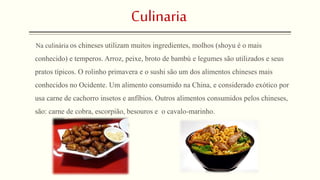 Culinaria 
Na culinária os chineses utilizam muitos ingredientes, molhos (shoyu é o mais 
conhecido) e temperos. Arroz, peixe, broto de bambú e legumes são utilizados e seus 
pratos típicos. O rolinho primavera e o sushi são um dos alimentos chineses mais 
conhecidos no Ocidente. Um alimento consumido na China, e considerado exótico por 
usa carne de cachorro insetos e anfíbios. Outros alimentos consumidos pelos chineses, 
são: carne de cobra, escorpião, besouros e o cavalo-marinho. 
 