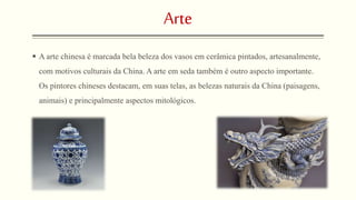 Arte 
 A arte chinesa é marcada bela beleza dos vasos em cerâmica pintados, artesanalmente, 
com motivos culturais da China. A arte em seda também é outro aspecto importante. 
Os pintores chineses destacam, em suas telas, as belezas naturais da China (paisagens, 
animais) e principalmente aspectos mitológicos. 
 