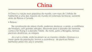 China 
A China é a nação mais populosa do mundo, com mais de 1 bilhão de 
habitantes e uma das maiores do mundo em extensão territorial, somente 
atrás da Rússia e Canadá. 
 Relevo: 
Na constituição do relevo chinês, podemos destacar, a oeste, a cordilheira 
do himalaia, com grandes atitudes, descendo para o planalto do noroeste, 
como o Sin Kiang e o planalto Tibete. Ao norte, junto a Mongólia, termos 
planícies desérticas, as estepes. 
Já a sul e a leste, onde localizam-se as maiores cidades chinesas e a 
maior parte da população, termos a ocorrência de planícies férteis 
banhadas pelos rios azul e amarelo. 
 