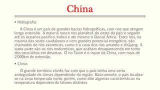 China 
 Hidrografia: 
A China é um país de grandes bacias hidrográficas, com rios que atingem 
longa extensão. A maioria nasce nos planaltos do oeste do país e seguem 
até os oceanos pacifico, Indico e ate mesmo o Glacial Ártico. Estes rios, na 
maioria das vezes caudalosos e com grandes potencial energético, são 
chamados de rios exorreicos, como é o caso dos rios amarelo e zhújiang. A 
outra parte são os rios endorreicos, que acabam desaparecendo em torno 
dos seus leitos em desertos. O rio Tarim é o maior da China, com mais de 
2.000km de extensão. 
 Clima: 
O grande território chinês faz com que o país tenha uma certa 
ambiguidade de climas dependendo da região. Basicamente, o país localiza-se 
na zona temperada norte, porém, como dito algumas características na 
temperatura dependem de fatores distintos 
 
