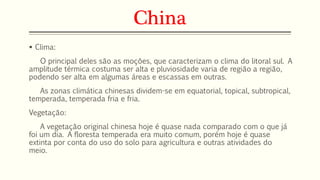 China 
 Clima: 
O principal deles são as moções, que caracterizam o clima do litoral sul. A 
amplitude térmica costuma ser alta e pluviosidade varia de região a região, 
podendo ser alta em algumas áreas e escassas em outras. 
As zonas climática chinesas dividem-se em equatorial, topical, subtropical, 
temperada, temperada fria e fria. 
Vegetação: 
A vegetação original chinesa hoje é quase nada comparado com o que já 
foi um dia. A floresta temperada era muito comum, porém hoje é quase 
extinta por conta do uso do solo para agricultura e outras atividades do 
meio. 
 