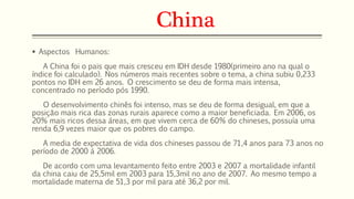 China 
 Aspectos Humanos: 
A China foi o pais que mais cresceu em IDH desde 1980(primeiro ano na qual o 
índice foi calculado). Nos números mais recentes sobre o tema, a china subiu 0,233 
pontos no IDH em 26 anos. O crescimento se deu de forma mais intensa, 
concentrado no período pós 1990. 
O desenvolvimento chinês foi intenso, mas se deu de forma desigual, em que a 
posição mais rica das zonas rurais aparece como a maior beneficiada. Em 2006, os 
20% mais ricos dessa áreas, em que vivem cerca de 60% do chineses, possuía uma 
renda 6,9 vezes maior que os pobres do campo. 
A media de expectativa de vida dos chineses passou de 71,4 anos para 73 anos no 
período de 2000 á 2006. 
De acordo com uma levantamento feito entre 2003 e 2007 a mortalidade infantil 
da china caiu de 25,5mil em 2003 para 15,3mil no ano de 2007. Ao mesmo tempo a 
mortalidade materna de 51,3 por mil para até 36,2 por mil. 
 