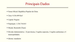 Principais Dados 
 Nome Oficial: República Popular da China 
 Área: 9.536.499 Km² 
 Capital: Pequim 
 População: 1.336.718.015 
 Moeda: Renminbi (Yuan) 
 Divisão Administrativa: 22 províncias, 5 regiões especiais, 5 regiões autônomas e 4 
municipalidades. 
 Idioma: mandarim 
 