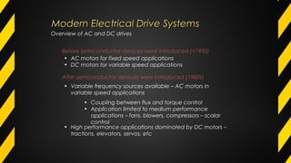 Before semiconductor devices were introduced (<1950)
• AC motors for fixed speed applications
• DC motors for variable speed applications
After semiconductor devices were introduced (1960s)
• Variable frequency sources available – AC motors in
variable speed applications
• Coupling between flux and torque control
• Application limited to medium performance
applications – fans, blowers, compressors – scalar
control
• High performance applications dominated by DC motors –
tractions, elevators, servos, etc
Overview of AC and DC drives
Modern Electrical Drive SystemsModern Electrical Drive Systems
 