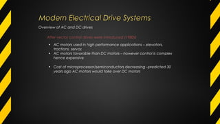 After vector control drives were introduced (1980s)
• AC motors used in high performance applications – elevators,
tractions, servos
• AC motors favorable than DC motors – however control is complex
hence expensive
• Cost of microprocessor/semiconductors decreasing –predicted 30
years ago AC motors would take over DC motors
Overview of AC and DC drives
Modern Electrical Drive SystemsModern Electrical Drive Systems
 
