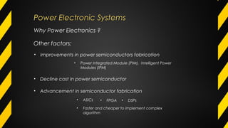 Why Power Electronics ?
Other factors:
• Improvements in power semiconductors fabrication
• Decline cost in power semiconductor
• Advancement in semiconductor fabrication
• ASICs • FPGA • DSPs
• Faster and cheaper to implement complex
algorithm
• Power Integrated Module (PIM), Intelligent Power
Modules (IPM)
Power Electronic SystemsPower Electronic Systems
 