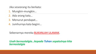 Jika seseorang itu berkata:
1. Mungkin-mungkin…
2. Ada orang kata…
3. Menurut pendapat…
4. Jumhurnya kata begini…
Sebenarnya mereka BUKANLAH ULAMAK.
Usah bernostalgia…kepada Tuhan sepatutnya kita
bernostalgia
 