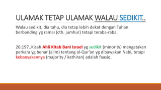 ULAMAK TETAP ULAMAK WALAU SEDIKIT..
Walau sedikit, dia tahu, dia tetap lebih dekat dengan Tuhan
berbanding yg ramai (cth. jumhur) tetapi teraba-raba.
26:197..Kisah Ahli Kitab Bani Israel yg sedikit (minority) mengatakan
perkara yg benar (alim) tentang al-Qur’an yg dibawakan Nabi, tetapi
kebanyakannya (majority / kathiran) adalah faasiq.
 