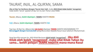 TAURAT, INJIL, AL-QUR’AN, SAMA
Jika al-Qur’an berbeza dengan Taurat dan Injil, maka Ahli Kitab tidak boleh ‘recognize’,
tidak boleh ‘kenal’ apakah al-Qur’an itu dari Tuhan atau tidak.
Taurat, dibaca, boleh dipelajari, TANPA HADITH MUSA
Injil, dibaca, boleh dipelajari, TANPA HADITH ISA
Tup tup, Al-Qur’an, dibaca dan tak boleh dipelajar TANPA HADITH MUHAMMAD ???
Bercanggah dengan Sunnatullah yang diturunkan kepada Rasul-rasul sebelum Muhammad.
Yang bersifat macam itu, Ahli Kitab Beriman tidak boleh ‘recognized’… Jika Ahli
Kitab oleh boleh ‘recognized’, maka sifat Kitab Tuhan itu
sama… boleh pelajari TANPA HADITH mana-mana Rasul
 