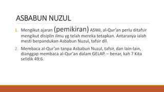 ASBABUN NUZUL
1. Mengikut ajaran (pemikiran)ASWJ, al-Qur’an perlu ditafsir
mengikut disiplin ilmu yg telah mereka tetapkan. Antaranya ialah
mesti berpandukan Asbabun Nuzul, tafsir dll.
2. Membaca al-Qur’an tanpa Asbabun Nuzul, tafsir, dan lain-lain,
dianggap membaca al-Qur’an dalam GELAP. – benar, kah ? Kita
selidik 49:6.
 