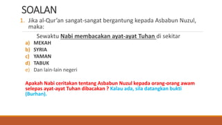 SOALAN
1. Jika al-Qur’an sangat-sangat bergantung kepada Asbabun Nuzul,
maka:
Sewaktu Nabi membacakan ayat-ayat Tuhan di sekitar
a) MEKAH
b) SYRIA
c) YAMAN
d) TABUK
e) Dan lain-lain negeri
Apakah Nabi ceritakan tentang Asbabun Nuzul kepada orang-orang awam
selepas ayat-ayat Tuhan dibacakan ? Kalau ada, sila datangkan bukti
(Burhan).
 