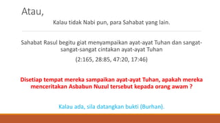 Atau,
Kalau tidak Nabi pun, para Sahabat yang lain.
Sahabat Rasul begitu giat menyampaikan ayat-ayat Tuhan dan sangat-
sangat-sangat cintakan ayat-ayat Tuhan
(2:165, 28:85, 47:20, 17:46)
Disetiap tempat mereka sampaikan ayat-ayat Tuhan, apakah mereka
menceritakan Asbabun Nuzul tersebut kepada orang awam ?
Kalau ada, sila datangkan bukti (Burhan).
 
