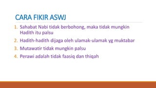 CARA FIKIR ASWJ
1. Sahabat Nabi tidak berbohong, maka tidak mungkin
Hadith itu palsu
2. Hadith-hadith dijaga oleh ulamak-ulamak yg muktabar
3. Mutawatir tidak mungkin palsu
4. Perawi adalah tidak faasiq dan thiqah
 