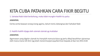 KITA CUBA PATAHKAN CARA FIKIR BEGITU
1. Sahabat Nabi tidak berbohong, maka tidak mungkin Hadith itu palsu
JAWAPAN:
Cerita-cerita bawaan orang-orang agama, belum tentu datangnya dari Sahabat Nabi
2. Hadith-hadith dijaga oleh ulamak-ulamak yg muktabar
JAWAPAN:
Agamawan yang digelar ulamak itu hanyalah manusia biasa yg perlu dikaji kesahihan ajarannya
oleh mana-mana Ulil Amr (yg telah menerima/percaya/beriman kepada al-Qur’an) 49:6 4:83
 