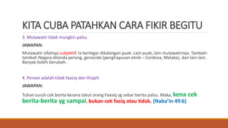 KITA CUBA PATAHKAN CARA FIKIR BEGITU
3. Mutawatir tidak mungkin palsu
JAWAPAN:
Mutawatir sifatnya subjektif. Ia berlegar dikalangan puak. Lain puak, lain mutawatirnya. Tambah-
tambah Negara dilanda perang, genocide (penghapusan etnik – Cordova, Melaka), dan lain-lain.
Banyak boleh berubah.
4. Perawi adalah tidak faasiq dan thiqah
JAWAPAN:
Tuhan suruh cek berita kerana takut orang Faasiq yg sebar berita palsu. Maka, kena cek
berita-berita yg sampai, bukan cek fasiq atau tidak. (Naba’in 49:6)
 