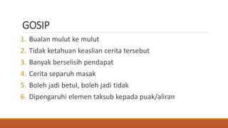 GOSIP
1. Bualan mulut ke mulut
2. Tidak ketahuan keaslian cerita tersebut
3. Banyak berselisih pendapat
4. Cerita separuh masak
5. Boleh jadi betul, boleh jadi tidak
6. Dipengaruhi elemen taksub kepada puak/aliran
 