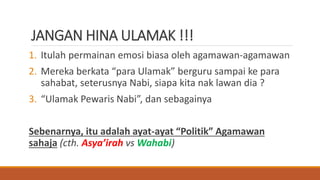 JANGAN HINA ULAMAK !!!
1. Itulah permainan emosi biasa oleh agamawan-agamawan
2. Mereka berkata “para Ulamak” berguru sampai ke para
sahabat, seterusnya Nabi, siapa kita nak lawan dia ?
3. “Ulamak Pewaris Nabi”, dan sebagainya
Sebenarnya, itu adalah ayat-ayat “Politik” Agamawan
sahaja (cth. Asya’irah vs Wahabi)
 