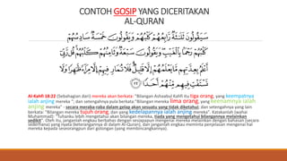 CONTOH GOSIP YANG DICERITAKAN
AL-QURAN
Al-Kahfi 18:22 (Sebahagian dari) mereka akan berkata: "Bilangan Ashaabul Kahfi itu tiga orang, yang keempatnya
ialah anjing mereka "; dan setengahnya pula berkata:"Bilangan mereka lima orang, yang keenamnya ialah
anjing mereka" - secara meraba-raba dalam gelap akan sesuatu yang tidak diketahui; dan setengahnya yang lain
berkata: "Bilangan mereka tujuh orang, dan yang kedelapannya ialah anjing mereka". Katakanlah (wahai
Muhammad): "Tuhanku lebih mengetahui akan bilangan mereka, tiada yang mengetahui bilangannya melainkan
sedikit". Oleh itu, janganlah engkau berbahas dengan sesiapapun mengenai mereka melainkan dengan bahasan (secara
sederhana) yang nyata (keterangannya di dalam Al-Quran), dan janganlah engkau meminta penjelasan mengenai hal
mereka kepada seseorangpun dari golongan (yang membincangkannya).
 