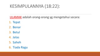 KESIMPULANNYA (18:22):
ULAMAK adalah orang-orang yg mengetahui secara:
1. Tepat
2. Benar
3. Betul
4. Jelas
5. Saheh
6. Tiada Ragu
 