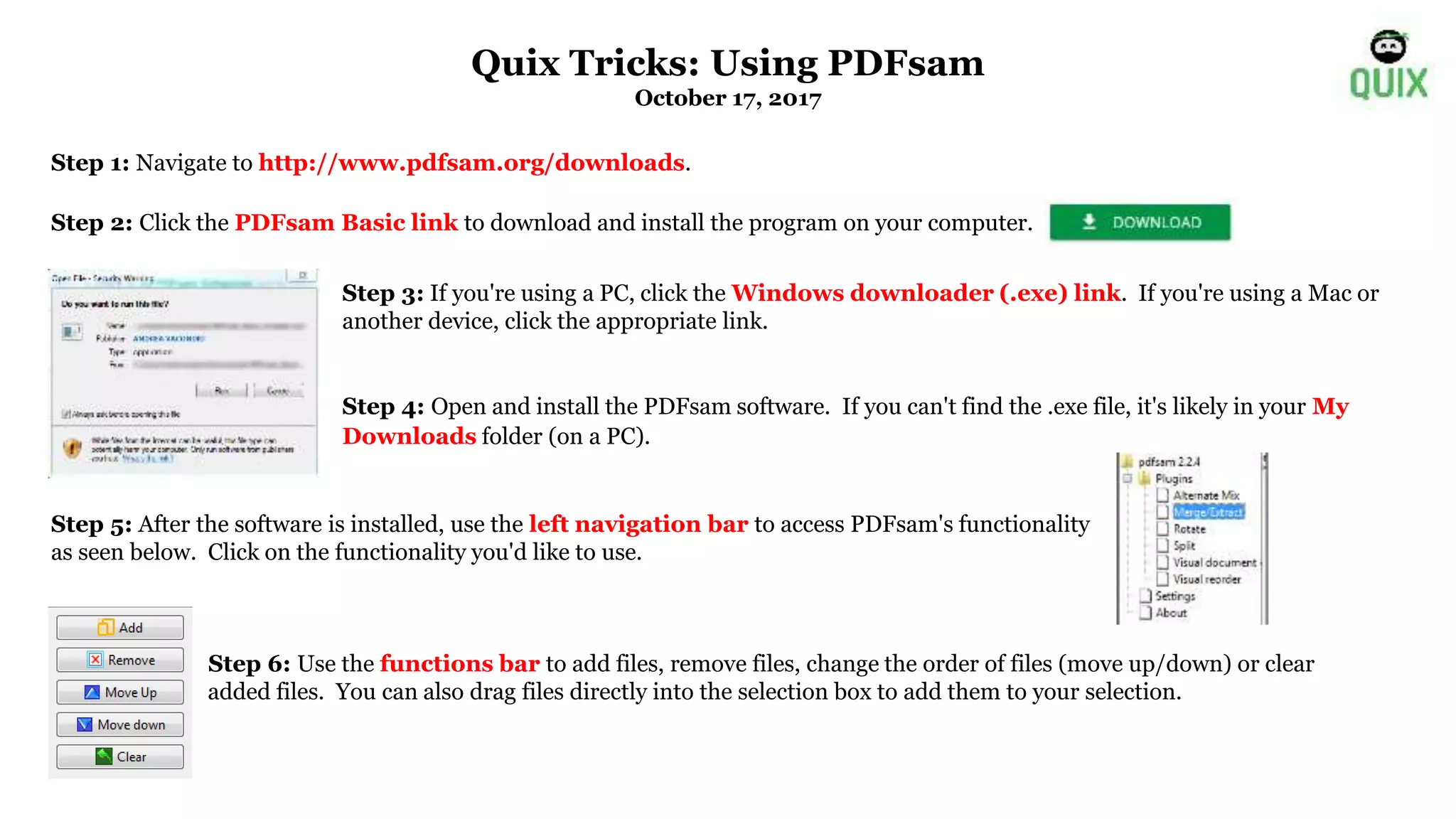 Step 1: Navigate to http://www.pdfsam.org/downloads.
Step 2: Click the PDFsam Basic link to download and install the program on your computer.
Step 3: If you're using a PC, click the Windows downloader (.exe) link. If you're using a Mac or
another device, click the appropriate link.
Step 4: Open and install the PDFsam software. If you can't find the .exe file, it's likely in your My
Downloads folder (on a PC).
Step 5: After the software is installed, use the left navigation bar to access PDFsam's functionality
as seen below. Click on the functionality you'd like to use.
Step 6: Use the functions bar to add files, remove files, change the order of files (move up/down) or clear
added files. You can also drag files directly into the selection box to add them to your selection.
Quix Tricks: Using PDFsam
October 17, 2017
 