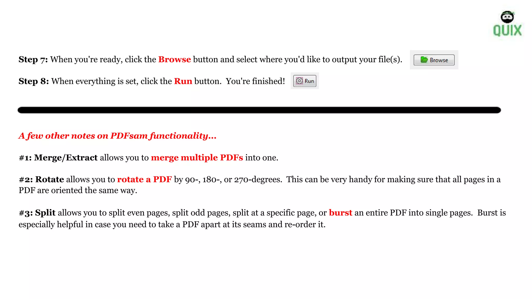 Step 7: When you're ready, click the Browse button and select where you'd like to output your file(s).
Step 8: When everything is set, click the Run button. You're finished!
A few other notes on PDFsam functionality...
#1: Merge/Extract allows you to merge multiple PDFs into one.
#2: Rotate allows you to rotate a PDF by 90-, 180-, or 270-degrees. This can be very handy for making sure that all pages in a
PDF are oriented the same way.
#3: Split allows you to split even pages, split odd pages, split at a specific page, or burst an entire PDF into single pages. Burst is
especially helpful in case you need to take a PDF apart at its seams and re-order it.
 