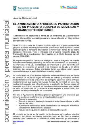 comunicaciónyprensamunicipalcomunicaciónyprensamunicipal
Junta de Gobierno Local
EL AYUNTAMIENTO APRUEBA SU PARTICIPACIÓN
EN UN PROYECTO EUROPEO DE MOVILIDAD Y
TRANSPORTE SOSTENIBLE
También se ha acordado la firma de un convenio de Colaboración
con la Universidad de Málaga para el desarrollo de un diagnóstico
social de la ciudad
26/01/2018.- La Junta de Gobierno Local ha aprobado la participación en el
proyecto europeo “Próxima generación de planificación de la movilidad urbana
sostenible para el transporte de personas y mercancías”, dentro del eje sobre
transporte inteligente, verde e integrado del programa Horizonte 2020, de
financiación de la investigación y la innovación en la Unión Europea para el
periodo 2014–2020.
El programa específico "Transporte inteligente, verde e integrado” se orienta
hacia las necesidades presentes y futuras de los ciudadanos, las empresas y
los mercados de la UE, esforzándose por maximizar el valor del sector del
transporte, la economía en general y los mercados de la UE, y en última
instancia, las personas. Estas prioridades tienen por objeto crear nuevas
oportunidades para la sostenibilidad crecimiento y empleo.
La convocatoria de 2018 de este Programa, incluye el subtema que se centra
en construir un futuro con bajas emisiones de carbono y resiliencia al clima
mediante la búsqueda de una gestión del transporte sostenible con un enfoque
multidimensional que evalúe las nuevas formas de movilidad en todos los
modos de transporte, sus infraestructuras, la evolución del flujo de viajes, el
desarrollo económico y espacial, las cuestiones medioambientales y de calidad
de vida, las cuestiones de gobernanza a nivel espacial e institucional y los
patrones de comportamiento de los ciudadanos.
Por ello, el Ayuntamiento de Málaga pretende participar en una propuesta que
concurra a esta convocatoria cuyos principales objetivos son:
- Reducir la congestión.
- Reducir el consumo de energía, la contaminación, las emisiones, el ruido
y el uso del suelo.
- Aumentar la coordinación de la infraestructura de transporte multimodal
y el desarrollo de la economía espacial.
- Reducir las desigualdades debidas al acceso al transporte.
El proyecto se centra en la gestión de la demanda de movilidad efectiva
utilizando las últimas tecnologías aplicables como el Big Data o Machine
Learning para aprovechar la información sobre movilidad ya disponible y
www.malaga.eu Tfno. Información municipal: 010 ó +34 951 926
010
 
