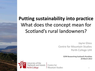 Putting sustainability into practice
What does the concept mean for
Scotland’s rural landowners?
Jayne Glass
Centre for Mountain Studies
Perth College UHI
SCRR Researching Scotland’s Ruralities
20 March 2013
1
 