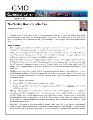 GMO
QUARTERLY LETTER
         December 2011


The Shortest Quarterly Letter Ever
Jeremy Grantham


I’ve been having one of those quarters where everything that can get in the way of writing and thinking does, notably
our client conferences and unexpected travel requirements. Like many, I ﬁnd it hard enough to write at the best of
times. So sorry for the delay. But rather than skip a quarter, I thought I’d make a simple list of points that I’m thinking
about.

Notes to Myself
  I have no particular insight into the problems plaguing the eurozone, but I can recognize a terrifying situation
   when I see one. The appropriate response is surely to be more cautious than usual.
   Sadly, I feel increasingly vindicated by my “seven lean years” forecast of 2½ years ago. The U.S., and to some
    extent the world, will not easily recover from the current level of debt overhang, the loss of perceived asset values,
    and the gross ﬁnancial incompetence on a scale hitherto undreamed of.
   Separate from the “seven lean years” syndrome, the U.S. and the developed world have permanently slowed in their
    GDP growth. This is mostly the result of slowing population growth, an aging proﬁle, and an overcommitment to
    the old, which leaves inadequate resources for growth. Also contributing to the slowdown, particularly in the U.S.
    and the U.K., is inadequate long-term savings. As I write, the U.S. personal savings rate has fallen once again
    below 4%.
   In addition, and sorry to harp on this, the U.S. in particular has rapidly acquired relative deﬁciencies over the
    last 20 years that will hamper the effective functioning and growth of its economy. Relative to other developed
    countries, and an increasing number of developing countries, we are sliding in some key areas that threaten loss
    of competitiveness:
    o   Notably depleted infrastructure
    o   Marked fall-off in the effectiveness of education and training
    o   Much decreased effectiveness of government, particularly in its ability or even willingness to concern itself
        with long-term issues.
   Meriting a separate, special point are the drastic declines in both U.S. income equality – the U.S. has become
    quite quickly one of the least equal societies – and in the stickiness of economic position from one generation to
    another. We have gone from having been notably upwardly mobile during the Eisenhower era to having fallen
    behind other developed countries today, even the U.K.! The net result of these factors is a growing feeling of
    social injustice, a weakening of social cohesiveness, and, possibly, a decrease in work ethic. A healthy growth
    rate becomes more difﬁcult.
   I also believe that having an economy in which the average worker makes little or no economic progress slowly
    erodes economic balance, leaving us (as mentioned last quarter) with strong sales of BMWs and other premium
    goods, and weak and erratic sales of what might be called ordinary goods, resulting in weaker and more unstable
 