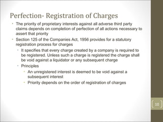 Perfection- Registration of Charges The priority of proprietary interests against all adverse third party claims depends on completion of perfection of all actions necessary to assert that priority Section 125 of the Companies Act, 1956 provides for a statutory registration process for charges It specifies that every charge created by a company is required to be registered. Unless such a charge is registered the charge shall be void against a liquidator or any subsequent charge Principles An unregistered interest is deemed to be void against a subsequent interest Priority depends on the order of registration of charges 