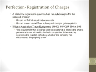 Perfection- Registration of Charges A statutory registration process has two advantages for the secured creditor He can verify that no prior charge exists He can protect himself from subsequent charges gaining priority Wilde v Australian Trade Equipment , (1980) 145 CLR 590 at 596 “ the requirement that a charge shall be registered is intended to enable persons who are minded to deal with companies, to be able, by searching the register, to find out whether the company has encumbered the property or not” 