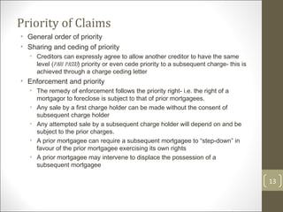 Priority of Claims General order of priority Sharing and ceding of priority Creditors can expressly agree to allow another creditor to have the same level ( pari passu ) priority or even cede priority to a subsequent charge- this is achieved through a charge ceding letter Enforcement and priority The remedy of enforcement follows the priority right- i.e. the right of a mortgagor to foreclose is subject to that of prior mortgagees.  Any sale by a first charge holder can be made without the consent of subsequent charge holder Any attempted sale by a subsequent charge holder will depend on and be subject to the prior charges. A prior mortgagee can require a subsequent mortgagee to “step-down” in favour of the prior mortgagee exercising its own rights A prior mortgagee may intervene to displace the possession of a subsequent mortgagee 