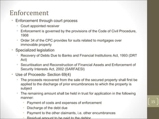Enforcement  Enforcement through court process Court appointed receiver Enforcement is governed by the provisions of the Code of Civil Procedure, 1908 Order 34 of the CPC provides for suits related to mortgages over immovable property Specialized legislation Recovery of Debts Due to Banks and Financial Institutions Act, 1993 (DRT Act) Securitisation and Reconstruction of Financial Assets and Enforcement of Security Interests Act, 2002 (SARFAESI) Use of Proceeds- Section 69(4) The proceeds recovered from the sale of the secured property shall first be applied to the discharge of prior encumbrances to which the property is subject The remaining amount shall be held in trust for application in the following manner: Payment of costs and expenses of enforcement Discharge of the debt due Payment to the other claimants, i.e. other encumbrances Residual amount to be paid to the debtor 