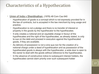 Characteristics of a Hypothecation Union of India v Shentilnathan ,  (1978) 48 Com Cas 640 Hypothecation of goods is a concept which is not expressly provided for in the law of contracts, but is accepted in the law merchant by long usage and practice. Hypothecation is not a pledge and there is no transfer of interest or property in the goods by the hypothecator to the hypothecatee.  It only creates a notional and an equitable charge in favour of the hypothecatee and the right of the hypothecatee, as already stated, is only to sue on the debt and proceed in execution against the hypothecated goods, if they are available.  As delivery of possession is not a sine qua non for the creation of a notional charge under a deed of hypothecation and as possession of the hypothecated goods is always with the hypothecator, a wide door is open to the owner to deal with the goods without reference to the hypothecatee.   In the absence of constructive notice to subsequent interest holders, the hypothecatee cannot claim priority over such subsequent holder   