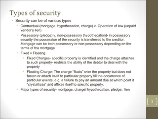 Types of security Security can be of various types Contractual (mortgage, hypothecation, charge) v. Operation of law (unpaid vendor’s lien) Possessory (pledge) v. non-possessory [hypothecation]- in possessory security the possession of the security is transferred to the creditor. Mortgage can be both possessory or non-possessory depending on the terms of the mortgage Fixed v Floating  Fixed Charges- specific property is identified and the charge attaches to such property- restricts the ability of the debtor to deal with the property Floating Charge- The charge “floats” over the property but does not fasten or attach itself to particular property till the occurrence of particular events, e.g. a failure to pay an amount due at which point it “crystallizes” and affixes itself to specific property.  Major types of security- mortgage, charge/ hypothecation, pledge,  lien 