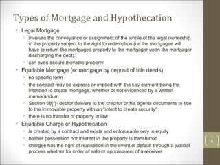 Types of Mortgage and Hypothecation  Legal Mortgage involves the conveyance or assignment of the whole of the legal ownership in the property subject to the right to redemption (i.e the mortgagee will have to return the mortgaged property to the mortgagor upon the mortgagor discharging the debt). can even secure movable property Equitable Mortgage (or mortgage by deposit of title deeds) no specific form  the contract may be express or implied with the key element being the intention to create mortgage, whether or not evidenced by a written memorandum Section 58(f)- debtor delivers to the creditor or his agents documents to title to the immovable property with an “intent to create security” there is no transfer of property in law  Equitable Charge or Hypothecation is created by a contract and exists and enforceable only in equity neither possession nor interest in the property is transferred chargee has the right of realisation in the event of default through a judicial process whether for order of sale or appointment of a receiver 